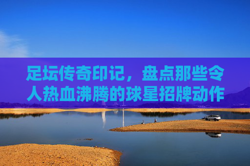 足坛传奇印记,盘点那些令人热血沸腾的球星招牌动作