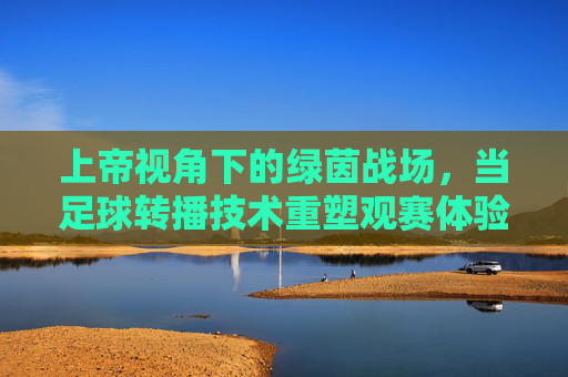 上帝视角下的绿茵战场,当足球转播技术重塑观赛体验