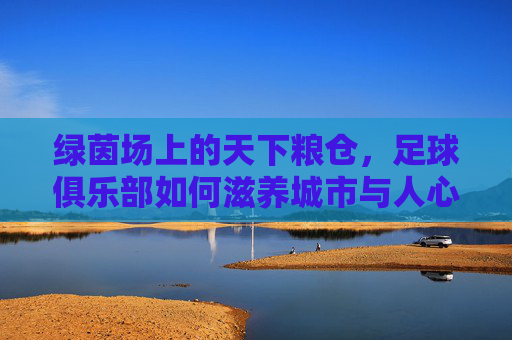 绿茵场上的天下粮仓,足球俱乐部如何滋养城市与人心