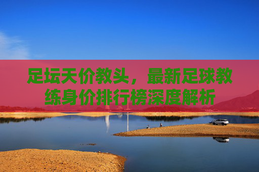 足坛天价教头,最新足球教练身价排行榜深度解析