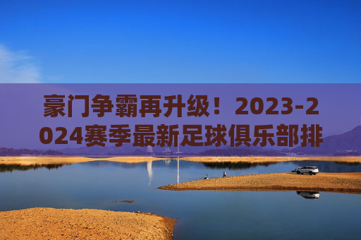 豪门争霸再升级!2023-2024赛季最新足球俱乐部排名深度解读