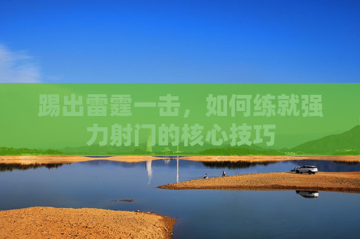 踢出雷霆一击,如何练就强力射门的核心技巧