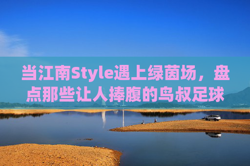 当江南Style遇上绿茵场,盘点那些让人捧腹的鸟叔足球视频