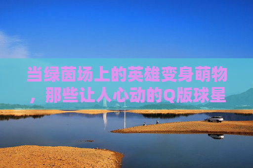 当绿茵场上的英雄变身萌物,那些让人心动的Q版球星