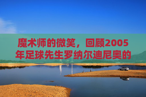 魔术师的微笑,回顾2005年足球先生罗纳尔迪尼奥的巅峰时代