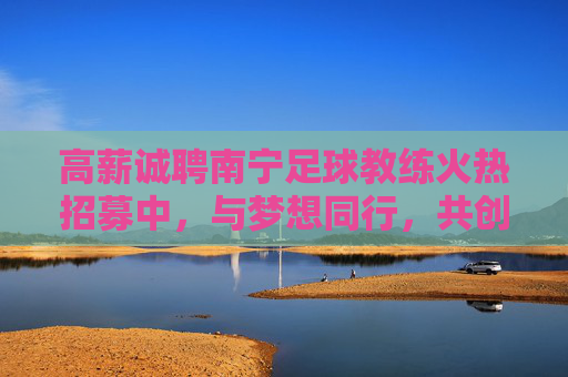 高薪诚聘南宁足球教练火热招募中,与梦想同行,共创绿茵辉煌!