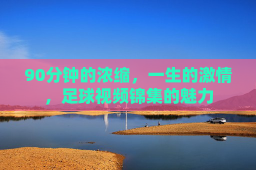 90分钟的浓缩,一生的激情,足球视频锦集的魅力