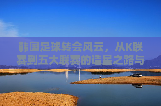 韩国足球转会风云，从K联赛到五大联赛的造星之路与国内生态重构