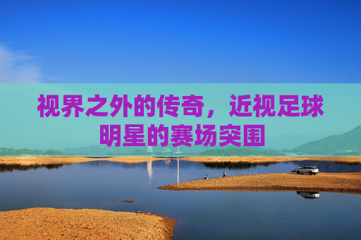 视界之外的传奇,近视足球明星的赛场突围