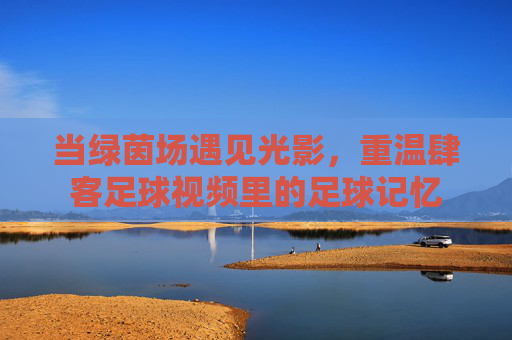 当绿茵场遇见光影,重温肆客足球视频里的足球记忆