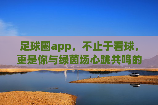 足球圈app,不止于看球,更是你与绿茵场心跳共鸣的专属社区