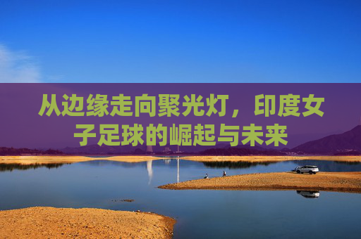从边缘走向聚光灯,印度女子足球的崛起与未来