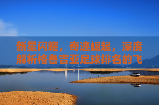 新星闪耀,奇迹崛起,深度解析格鲁吉亚足球排名的飞跃与未来