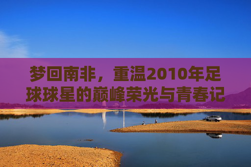 梦回南非,重温2010年足球球星的巅峰荣光与青春记忆