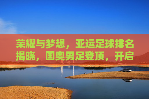 荣耀与梦想,亚运足球排名揭晓,国奥男足登顶,开启亚洲足球新纪元