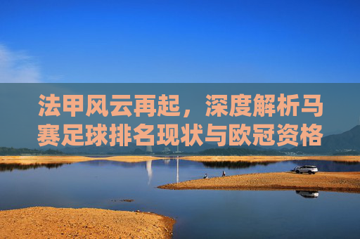 法甲风云再起,深度解析马赛足球排名现状与欧冠资格之争