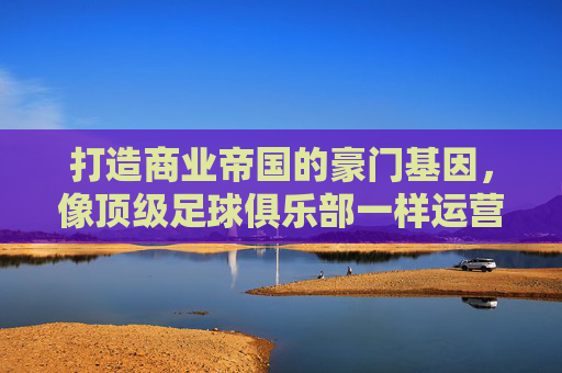 打造商业帝国的豪门基因,像顶级足球俱乐部一样运营企业
