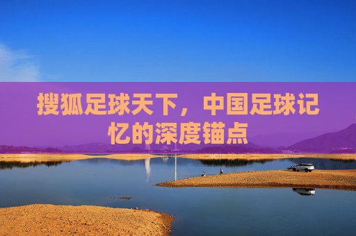 搜狐足球天下,中国足球记忆的深度锚点