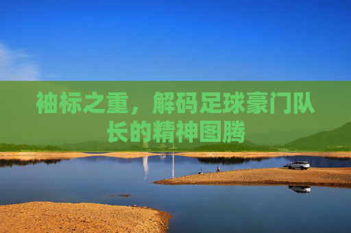 袖标之重，解码足球豪门队长的精神图腾