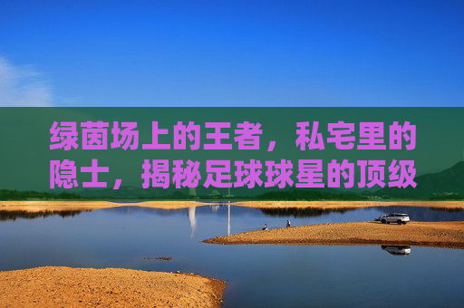 绿茵场上的王者,私宅里的隐士,揭秘足球球星的顶级别墅