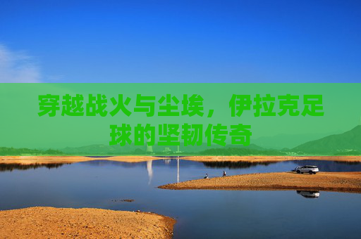 穿越战火与尘埃，伊拉克足球的坚韧传奇