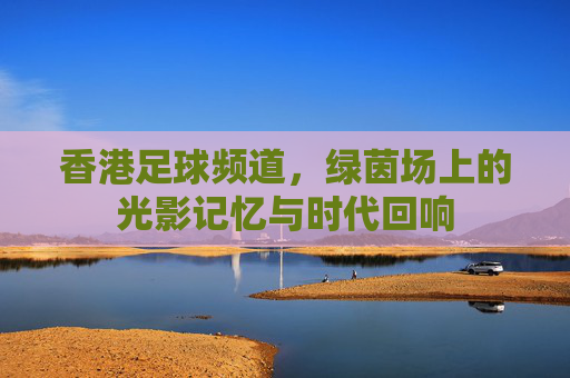 香港足球频道,绿茵场上的光影记忆与时代回响