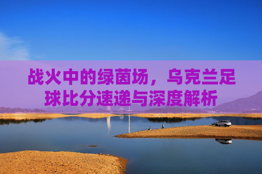 战火中的绿茵场,乌克兰足球比分速递与深度解析