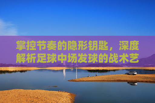 掌控节奏的隐形钥匙，深度解析足球中场发球的战术艺术