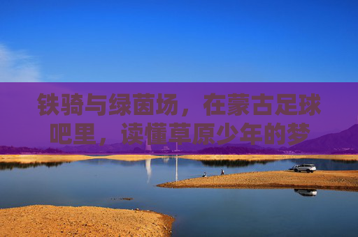 铁骑与绿茵场,在蒙古足球吧里,读懂草原少年的梦