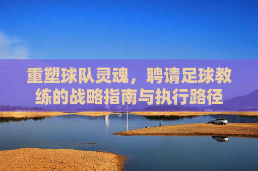 重塑球队灵魂,聘请足球教练的战略指南与执行路径