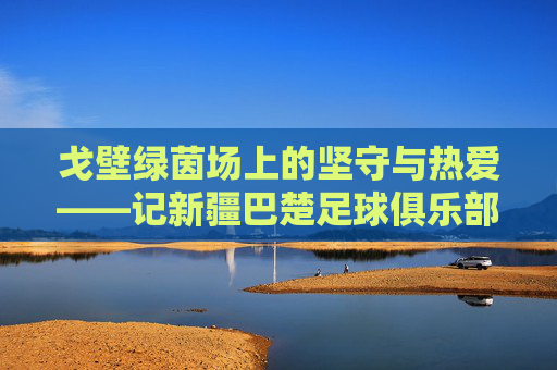 戈壁绿茵场上的坚守与热爱——记新疆巴楚足球俱乐部