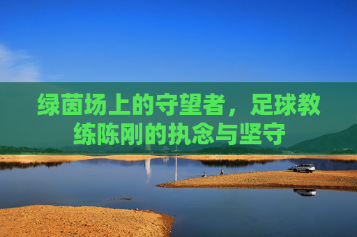 绿茵场上的守望者,足球教练陈刚的执念与坚守