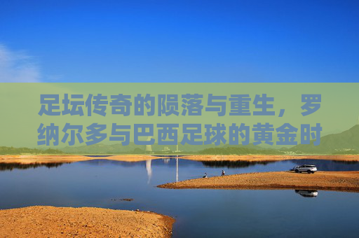 足坛传奇的陨落与重生,罗纳尔多与巴西足球的黄金时代