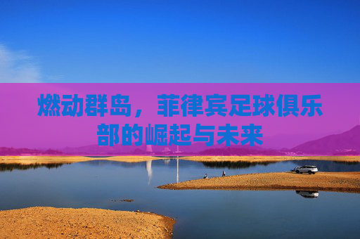 燃动群岛,菲律宾足球俱乐部的崛起与未来