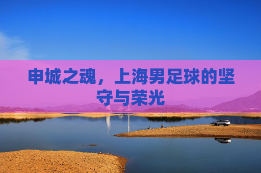 申城之魂,上海男足球的坚守与荣光