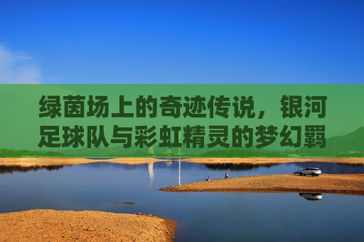 绿茵场上的奇迹传说,银河足球队与彩虹精灵的梦幻羁绊