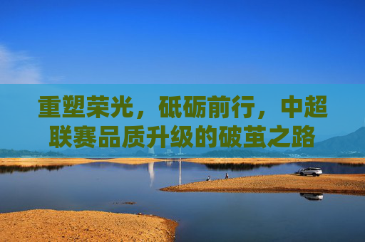 重塑荣光,砥砺前行,中超联赛品质升级的破茧之路