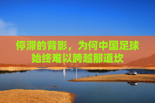 停滞的背影,为何中国足球始终难以跨越那道坎