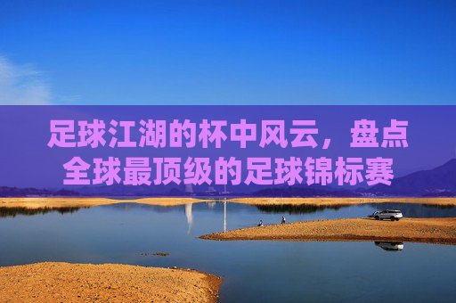 足球江湖的杯中风云,盘点全球最顶级的足球锦标赛