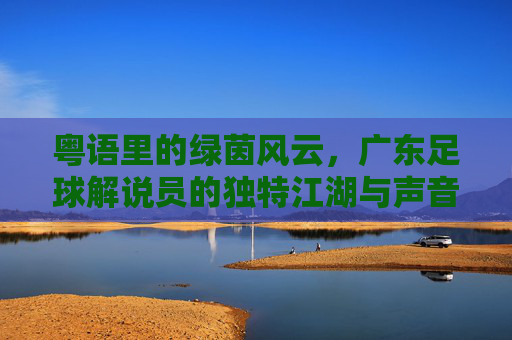粤语里的绿茵风云，广东足球解说员的独特江湖与声音记忆