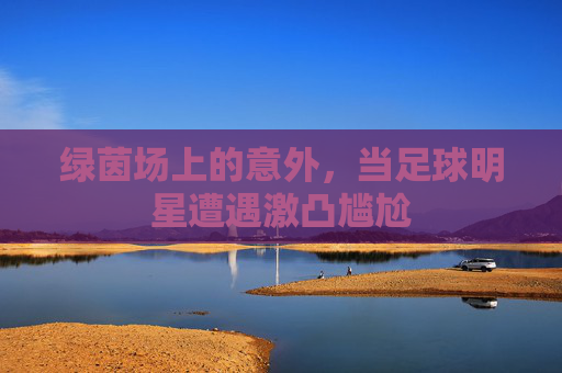 绿茵场上的意外,当足球明星遭遇激凸尴尬