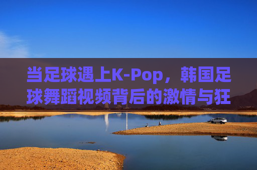当足球遇上K-Pop,韩国足球舞蹈视频背后的激情与狂欢