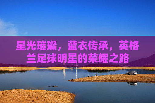 星光璀璨,蓝衣传承,英格兰足球明星的荣耀之路