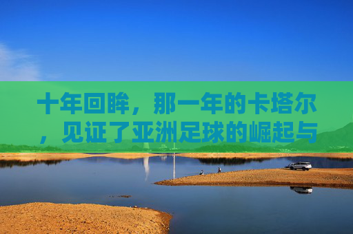 十年回眸,那一年的卡塔尔,见证了亚洲足球的崛起与遗憾