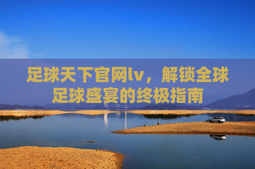 足球天下官网lv，解锁全球足球盛宴的终极指南