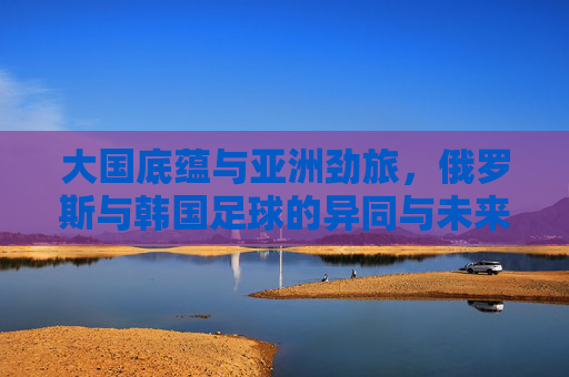 大国底蕴与亚洲劲旅,俄罗斯与韩国足球的异同与未来