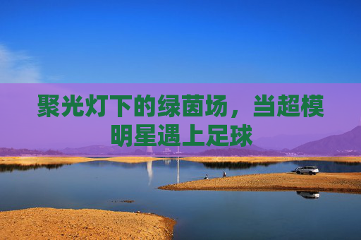聚光灯下的绿茵场,当超模明星遇上足球