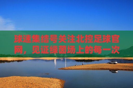球迷集结号关注北控足球官网,见证绿茵场上的每一次激情与荣耀