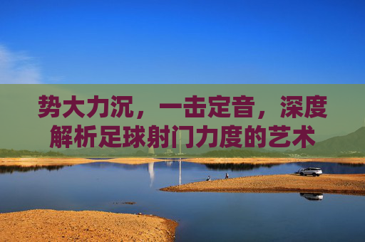 势大力沉,一击定音,深度解析足球射门力度的艺术
