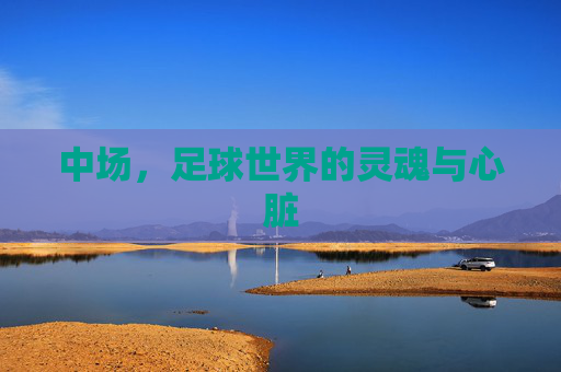 中场,足球世界的灵魂与心脏